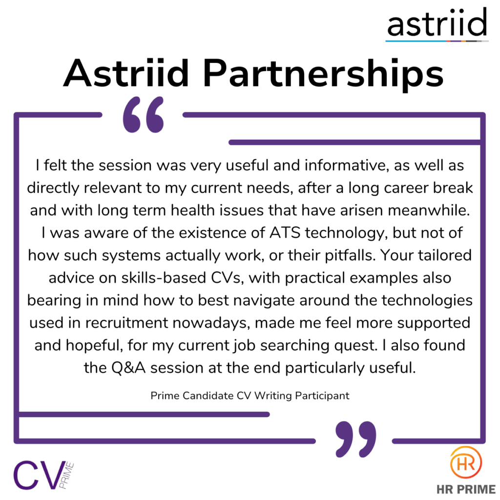 “I felt the session was very useful and informative, as well as directly relevant to my current needs, after a long career break and with long term health issues that have arisen meanwhile. I was aware of the existence of ATS technology, but not of how such systems actually work, or their pitfalls. Your tailored advice on skills-based CVs, with practical examples also bearing in mind how to best navigate around the technologies used in recruitment nowadays, made me feel more supported and hopeful, for my current job searching quest. I also found the Q&A session at the end particularly useful.” - Prime Candidate CV Writing Participant